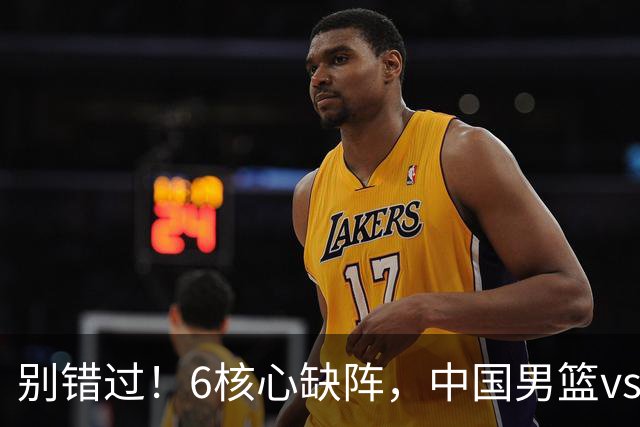 别错过！6核心缺阵，中国男篮vs喀麦隆，对方双NBA球员成最大考验