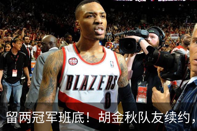 留两冠军班底！胡金秋队友续约，顶薪两年起步，全力辅助孙铭徽