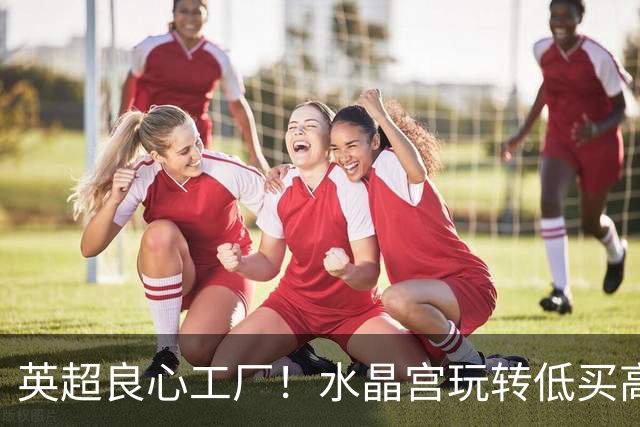 英超良心工厂！水晶宫玩转低买高卖，四笔交易狂赚上亿元无人能及