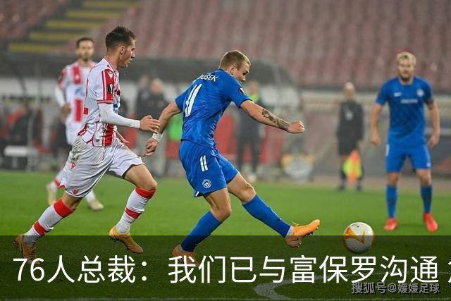 76人总裁：我们已与富保罗沟通 詹姆斯就是GOAT 他能让我们更强